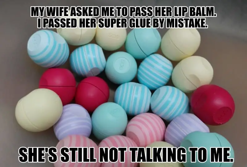 MY WIFE ASKED ME TO PASS HER LIP BALM. I PASSED HER SUPER GLUE BY MISTAKE. SHES STILL NOT TALKING TO ME.