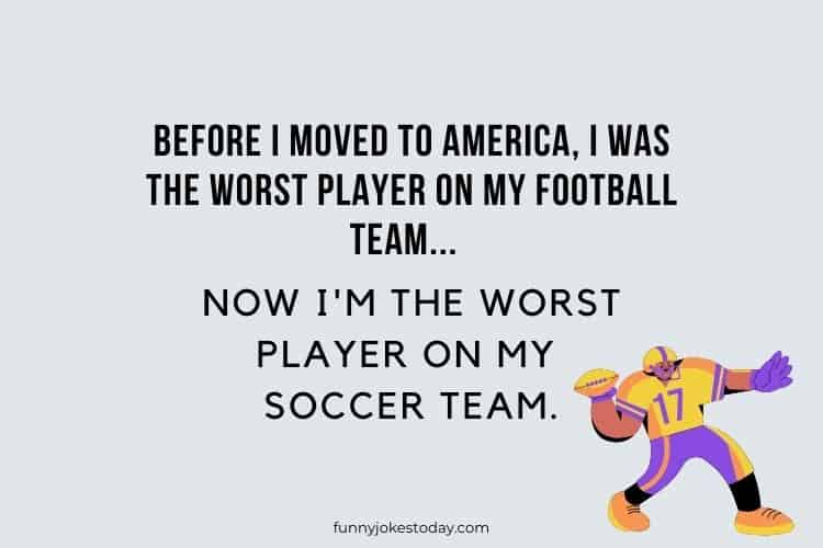 Before I moved to America I was the worst player on my football team... Now Im the worst player on my soccer team.