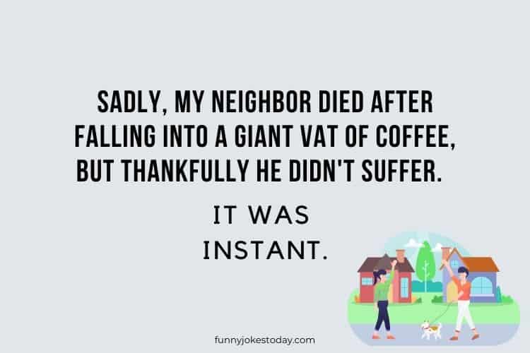 Sadly my neighbor died after falling into a giant vat of coffee but thankfully he didnt suffer. It was instant.