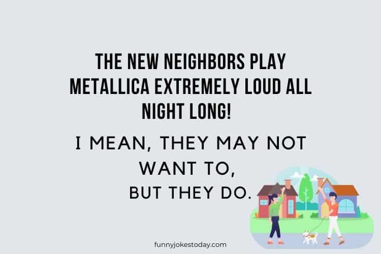 The new neighbors play Metallica extremely loud all night long I mean they may not want to but they do.
